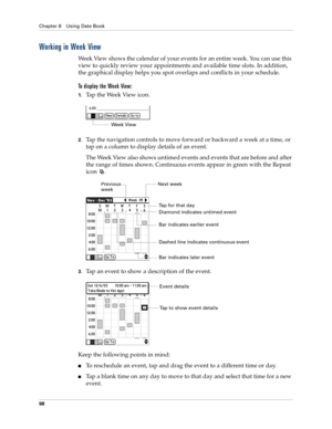 Page 108Chapter 8 Using Date Book
98
Working in Week View
Week View shows the calendar of your events for an entire week. You can use this 
view to quickly review your appointments and available time slots. In addition, 
the graphical display helps you spot overlaps and conflicts in your schedule.
To display the Week View:
1.Tap the Week View icon.
2.Tap the navigation controls to move forward or backward a week at a time, or 
tap on a column to display details of an event. 
The Week View also shows untimed...