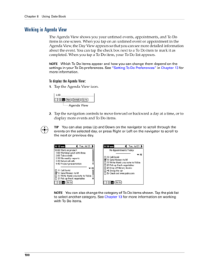 Page 110Chapter 8 Using Date Book
10 0
Working in Agenda View
The Agenda View shows you your untimed events, appointments, and To Do 
items in one screen. When you tap on an untimed event or appointment in the 
Agenda View, the Day View appears so that you can see more detailed information 
about the event. You can tap the check box next to a To Do item to mark it as 
completed. When you tap a To Do item, your To Do list appears. 
NOTEWhich To Do items appear and how you can change them depend on the 
settings...