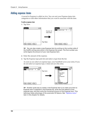 Page 116Chapter 9 Using Expense
10 6
Adding expense items
A record in Expense is called an item. You can sort your Expense items into 
categories or add other information that you want to associate with the item.
To add an expense item:
1.Ta p  N e w.
TIPYou can also create a new Expense item by writing on the number side of 
the Graffiti writing area while in the Expense list screen. The first number you 
write begins the amount of your new Expense item.
2.Enter the amount of the expense. 
3.Tap the Expense...