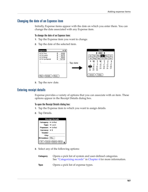 Page 117Adding expense items
10 7
Changing the date of an Expense item
Initially, Expense items appear with the date on which you enter them. You can 
change the date associated with any Expense item.
To change the date of an Expense item:
1.Tap the Expense item you want to change.
2.Tap the date of the selected item. 
3.Tap the new date.
Entering receipt details
Expense provides a variety of options that you can associate with an item. These 
options appear in the Receipt Details dialog box.
To open the Receipt...