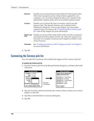 Page 118Chapter 9 Using Expense
10 8
4.Ta p  O K .
Customizing the Currency pick list
You can select the currencies and symbols that appear in the Currency pick list.
To customize the Currency pick list:
1.Tap the Currency pick list in the Receipt Details dialog box, and then select Edit 
currencies.
2.Tap each Currency pick list and select the country whose currency you want to 
display on that line.
3.Tap OK to close the Select Currencies dialog box.
4.Ta p  O K .
Paym e n tEnables you to choose the payment...