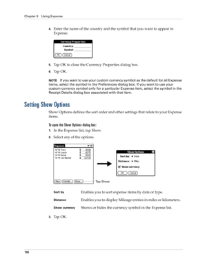 Page 120Chapter 9 Using Expense
110
4.Enter the name of the country and the symbol that you want to appear in 
Expense.
5.Tap OK to close the Currency Properties dialog box.
6.Ta p  O K .
NOTEIf you want to use your custom currency symbol as the default for all Expense 
items, select the symbol in the Preferences dialog box. If you want to use your 
custom currency symbol only for a particular Expense item, select the symbol in the 
Receipt Details dialog box associated with that item.
Setting Show Options
Show...