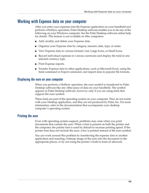 Page 121Working with Expense data on your computer
111
Working with Expense data on your computer
After you enter your expenses into the Expense application on your handheld and 
perform a HotSync operation, Palm Desktop software enables you to do any of the 
following on your Windows computer. See the Palm Desktop software online help 
for details. This feature is not available on Mac computers.
nAdd, modify, and delete your Expense data.
nOrganize your Expense data by category, amount, date, type, or notes....