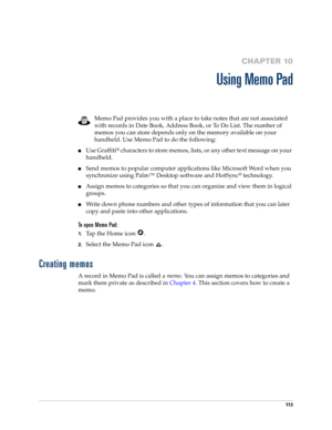 Page 12311 3
CHAPTER 10
Using Memo Pad
Memo Pad provides you with a place to take notes that are not associated 
with records in Date Book, Address Book, or To Do List. The number of 
memos you can store depends only on the memory available on your 
handheld. Use Memo Pad to do the following:
nUse Graffiti® characters to store memos, lists, or any other text message on your 
handheld. 
nSend memos to popular computer applications like Microsoft Word when you 
synchronize using Palm™ Desktop software and HotSync...