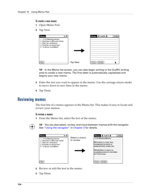 Page 124Chapter 10 Using Memo Pad
11 4
To create a new memo:
1.Open Memo Pad.
2.Ta p  N e w.
TIPIn the Memo list screen, you can also begin writing in the Graffiti writing 
area to create a new memo. The first letter is automatically capitalized and 
begins your new memo.
3.Enter the text you want to appear in the memo. Use the carriage return stroke 
to move down to new lines in the memo.
4.Tap Done. 
Reviewing memos
The first line of a memo appears in the Memo list. This makes it easy to locate and 
review...