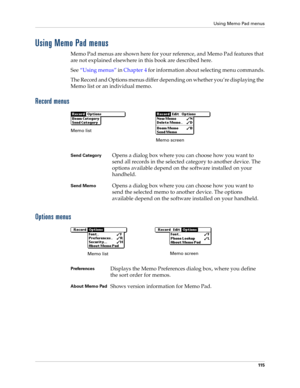 Page 125Using Memo Pad menus
11 5
Using Memo Pad menus
Memo Pad menus are shown here for your reference, and Memo Pad features that 
are not explained elsewhere in this book are described here.
See“Using menus” in Chapter 4 for information about selecting menu commands.
The Record and Options menus differ depending on whether you’re displaying the 
Memo list or an individual memo.
Record menus
Options menus
Send CategoryOpens a dialog box where you can choose how you want to 
send all records in the selected...
