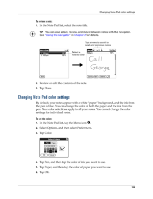 Page 129Changing Note Pad color settings
11 9
To review a note:
1.In the Note Pad list, select the note title.
TIPYou can also select, review, and move between notes with the navigator. 
See“Using the navigator” in Chapter 2 for details.
2.Review or edit the contents of the note. 
3.Ta p  D o n e .
Changing Note Pad color settings
By default, your notes appear with a white “paper” background, and the ink from 
the pen is blue. You can change the color of both the paper and the ink from the 
pen. Your color...