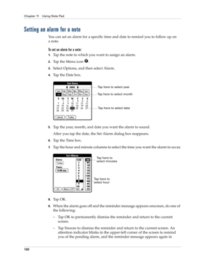 Page 130Chapter 11 Using Note Pad
120
Setting an alarm for a note
You can set an alarm for a specific time and date to remind you to follow up on 
anote.
To set an alarm for a note:
1.Tap the note to which you want to assign an alarm.
2.Tap the Menu icon  . 
3.Select Options, and then select Alarm.
4.Tap the Date box.
5.Tap the year, month, and date you want the alarm to sound.
After you tap the date, the Set Alarm dialog box reappears.
6.Tap the Time box.
7.Tap the hour and minute columns to select the time you...