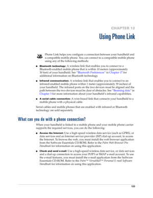 Page 133123
CHAPTER 12
Using Phone Link
Phone Link helps you configure a connection between your handheld and 
a compatible mobile phone. You can connect to a compatible mobile phone 
using any of the following methods:
nBluetooth technology: A wireless link that enables you to connect to a 
Bluetooth-enabled mobile phone that is within 10 meters (approximately 
30 feet) of your handheld. See“Bluetooth Preferences” in Chapter 17 for 
additional information on Bluetooth technology.
nInfrared communication: A...