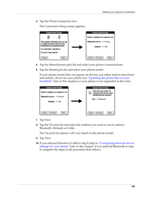 Page 135Setting up a phone connection
125
4.Tap the Phone Connection box. 
The Connection Setup screen appears.
5.Tap the Manufacturer pick list and select your phone’s manufacturer.
6.Tap the Model pick list and select your phone model.
If your phone model does not appear on the list, you either need to download 
and install a driver for your phone (see “Updating the phone files on your 
handheld” later in this chapter) or your phone is not supported at this time.
7.Ta p  N e x t .
8.Tap the Via pick list and...