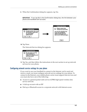 Page 137Setting up a phone connection
127
9.When the Confirmation dialog box appears, tap Yes. 
IMPORTANTIf you tap No in the Confirmation dialog box, the link between your 
phone and handheld will not work.
10 .Ta p  D o n e .
The Network Service dialog box appears.
11 .Tap Yes, and then follow the instructions in the next section to set up network 
services for your phone.
Configuring network service settings for your phone
If you want to use your handheld to connect to the Internet, and to send and 
receive...