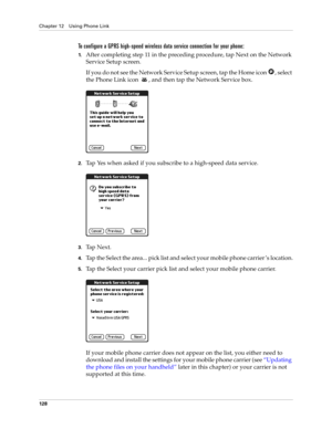 Page 138Chapter 12 Using Phone Link
128
To configure a GPRS high-speed wireless data service connection for your phone:
1.After completing step 11 in the preceding procedure, tap Next on the Network 
Service Setup screen.
If you do not see the Network Service Setup screen, tap the Home icon  , select 
the Phone Link icon  , and then tap the Network Service box.
2.Tap Yes when asked if you subscribe to a high-speed data service.
3.Ta p  N e x t .
4.Tap the Select the area... pick list and select your mobile phone...