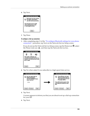 Page 139Setting up a phone connection
129
6.Ta p  N e x t .
7.Ta p  D o n e .
To configure a dial-up connection:
1.After completing step 11 of the “To configure Bluetooth settings for your phone 
connection:” procedure, tap Next on the Network Service Setup screen.
If you do not see the Network Service Setup screen, tap the Home icon  , select 
the Phone Link icon  , and then tap the Network Service box.
2.Tap No when asked if you subscribe to a high-speed data service.
3.Ta p  N e x t .
A screen appears to...