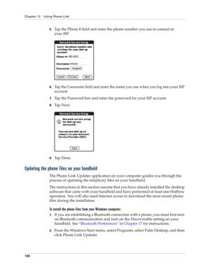 Page 140Chapter 12 Using Phone Link
130
5.Tap the Phone # field and enter the phone number you use to connect to 
your ISP.
6.Tap the Username field and enter the name you use when you log into your ISP 
account.
7.Tap the Password box and enter the password for your ISP account.
8.Ta p  N e x t .
9.Ta p  D o n e .
Updating the phone files on your handheld
The Phone Link Updater application on your computer guides you through the 
process of updating the telephony files on your handheld.
The instructions in this...