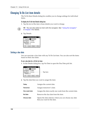 Page 146Chapter 13 Using To Do List
136
Changing To Do List item details
The To Do Item Details dialog box enables you to change settings for individual 
items. 
To display the To Do Item Details dialog box:
1.Tap the text of the item whose details you want to change.
TIPYou can also select an item with the navigator. See“Using the navigator” 
in Chapter 2 for details.
2.Ta p  D e t a i l s .
Setting a due date
You can associate a due date with any To Do List item. You can also sort the items 
based on their due...