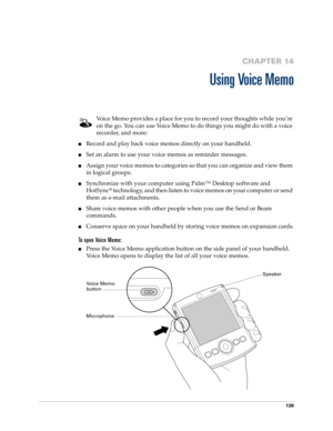 Page 149139
CHAPTER 14
Using Voice Memo
Voice Memo provides a place for you to record your thoughts while you’re 
on the go. You can use Voice Memo to do things you might do with a voice 
recorder, and more: 
nRecord and play back voice memos directly on your handheld. 
nSet an alarm to use your voice memos as reminder messages. 
nAssign your voice memos to categories so that you can organize and view them 
in logical groups.
nSynchronize with your computer using Palm™ Desktop software and 
HotSync
® technology,...