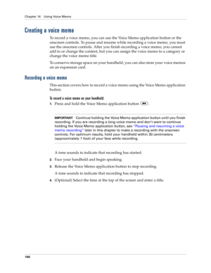 Page 150Chapter 14 Using Voice Memo
140
Creating a voice memo
To record a voice memo, you can use the Voice Memo application button or the 
onscreen controls. To pause and resume while recording a voice memo, you must 
use the onscreen controls. After you finish recording a voice memo, you cannot 
add to or change the content, but you can assign the voice memo to a category or 
change the voice memo title.
To conserve storage space on your handheld, you can also store your voice memos 
on an expansion card....