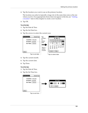 Page 161Setting the primary location
151
2.Tap the location you want to use as the primary location. 
The location you select is typically a large city in the same time zone as the one 
where you live. If an appropriate choice does not appear in the list, see “Adding 
a location” later in this chapter to create a new location.
3.Ta p  O K .
To set the date:
1.Tap Set Date & Time.
2.Tap the Set Date box.
3.Tap the arrows to select the current year.
4.Tap the current month.
5.Tap the current date.
6.Ta p  D o n e...