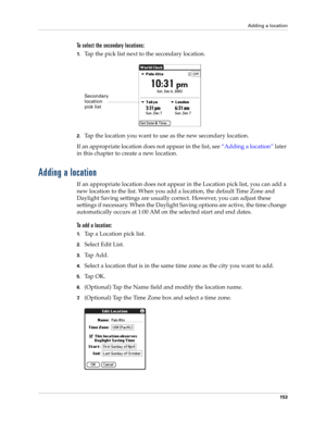 Page 163Adding a location
153
To select the secondary locations:
1.Tap the pick list next to the secondary location.
2.Tap the location you want to use as the new secondary location. 
If an appropriate location does not appear in the list, see “Adding a location” later 
in this chapter to create a new location.
Adding a location
If an appropriate location does not appear in the Location pick list, you can add a 
new location to the list. When you add a location, the default Time Zone and 
Daylight Saving...