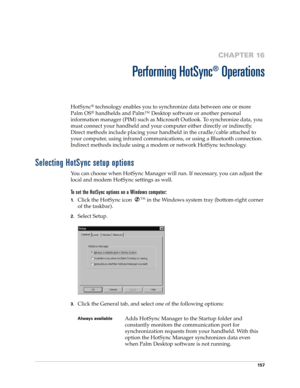 Page 167157
CHAPTER 16
Performing HotSync
®
 Operations
HotSync® technology enables you to synchronize data between one or more 
Palm OS
® handhelds and Palm™ Desktop software or another personal 
information manager (PIM) such as Microsoft Outlook. To synchronize data, you 
must connect your handheld and your computer either directly or indirectly. 
Direct methods include placing your handheld in the cradle/cable attached to 
your computer, using infrared communications, or using a Bluetooth connection....