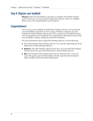 Page 18Chapter 1 Setting Up Your Palm™ Tungsten™ T Handheld
8
Step 6: Register your handheld
Windows: When the first HotSync operation is complete, the installer displays 
screens where you can select product registration options. After you complete 
these screens, the Congratulations! screen appears.
Congratulations!
You’ve set up your handheld, installed Palm Desktop software, and performed 
your first HotSync operation. If you’re using a Windows computer, you also 
installed the Palm Desktop software Quick...