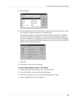 Page 171Customizing HotSync application settings
161
5.Click Change.
6.For each application, click the direction in which you want to write data, or click 
Do Nothing to skip data transfer for an application.
Changing the HotSync setting from the default affects only the next HotSync 
operation. Thereafter, the HotSync Actions revert to their default settings. To 
use a new setting on an ongoing basis, select the Set As Default box. Thereafter, 
whatever you selected as the default setting is used when you click...