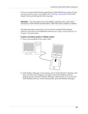 Page 173Conducting cradle/cable HotSync operations
163
If you are a system administrator preparing several handhelds for a group of users, 
you may want to create a user profile. See “Creating a user profile” later in this 
chapter before performing the following steps.
IMPORTANTYou must perform your 
first HotSync operation with a local, direct 
connection or with infrared communication, rather than with a modem or network.
The following steps assume that you have already installed Palm Desktop 
software. If...