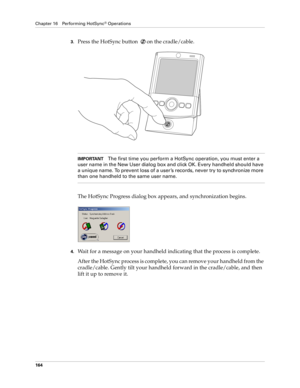 Page 174Chapter 16 Performing HotSync® Operations
164
3.Press the HotSync button  on the cradle/cable.
IMPORTANTThe first time you perform a HotSync operation, you must enter a 
user name in the New User dialog box and click OK. Every handheld should have 
a unique name. To prevent loss of a user ’s records, never try to synchronize more 
than one handheld to the same user name.
The HotSync Progress dialog box appears, and synchronization begins.
4.Wait for a message on your handheld indicating that the process...
