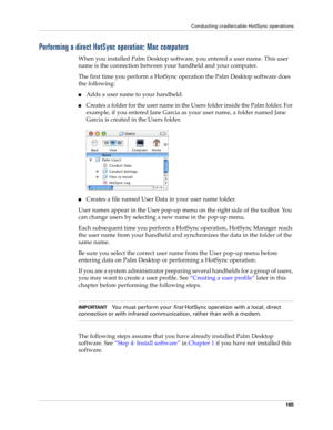 Page 175Conducting cradle/cable HotSync operations
165
Performing a direct HotSync operation: Mac computers
When you installed Palm Desktop software, you entered a user name. This user 
name is the connection between your handheld and your computer. 
The first time you perform a HotSync operation the Palm Desktop software does 
the following: 
nAdds a user name to your handheld.
nCreates a folder for the user name in the Users folder inside the Palm folder. For 
example, if you entered Jane Garcia as your user...