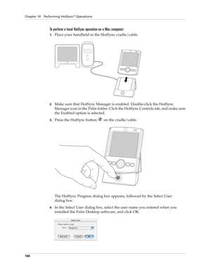 Page 176Chapter 16 Performing HotSync® Operations
166
To perform a local HotSync operation on a Mac computer:
1.Place your handheld in the HotSync cradle/cable.
2.Make sure that HotSync Manager is enabled: Double-click the HotSync 
Manager icon in the Palm folder. Click the HotSync Controls tab, and make sure 
the Enabled option is selected.
3.Press the HotSync button   on the cradle/cable.
The HotSync Progress dialog box appears, followed by the Select User 
dialog box.
4.In the Select User dialog box, select...
