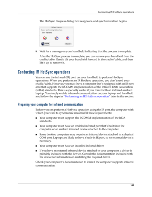 Page 177Conducting IR HotSync operations
167
The HotSync Progress dialog box reappears, and synchronization begins.
5.Wait for a message on your handheld indicating that the process is complete.
After the HotSync process is complete, you can remove your handheld from the 
cradle/cable. Gently tilt your handheld forward in the cradle/cable, and then 
lift it up to remove it.
Conducting IR HotSync operations
You can use the infrared (IR) port on your handheld to perform HotSync 
operations. When you perform an IR...