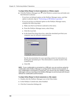 Page 178Chapter 16 Performing HotSync® Operations
168
To configure HotSync Manager for infrared communication on a Windows computer:
nClick the HotSync Manager icon   in the Windows system tray, and make sure 
that Infrared is selected. 
– If you have an Infrared option on the HotSync Manager menu, and that 
option is selected, skip to “Performing an IR HotSync operation.”
– If you do not have an Infrared option on the HotSync Manager menu, 
complete the following steps:
a.Make sure that Local Serial is selected...