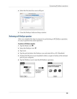 Page 179Conducting IR HotSync operations
169
4.Select the On check box next to IR port.
5.Close the HotSync Software Setup window. 
Performing an IR HotSync operation
After you complete the steps to prepare for performing an IR HotSync operation, 
it’s easy to perform the actual operation. 
To perform an IR HotSync operation:
1.Tap the Home icon  . 
2.Select the HotSync icon  .
3.Ta p  L o c a l .
4.Tap the pick list below the HotSync icon and select IR to a PC/Handheld.
5.Position the IR port of your handheld...