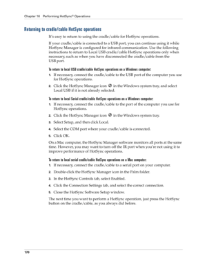 Page 180Chapter 16 Performing HotSync® Operations
170
Returning to cradle/cable HotSync operations
It’s easy to return to using the cradle/cable for HotSync operations.
If your cradle/cable is connected to a USB port, you can continue using it while 
HotSync Manager is configured for infrared communication. Use the following 
instructions to return to Local USB cradle/cable HotSync operations only when 
necessary, such as when you have disconnected the cradle/cable from the 
USB port.
To return to local USB...