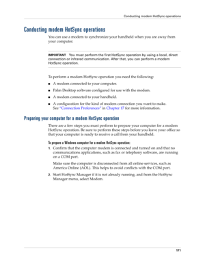 Page 181Conducting modem HotSync operations
171
Conducting modem HotSync operations
You can use a modem to synchronize your handheld when you are away from 
your computer.
IMPORTANTYou must perform the first HotSync operation by using a local, direct 
connection or infrared communication. After that, you can perform a modem 
HotSync operation.
To perform a modem HotSync operation you need the following:
nA modem connected to your computer.
nPalm Desktop software configured for use with the modem. 
nA modem...