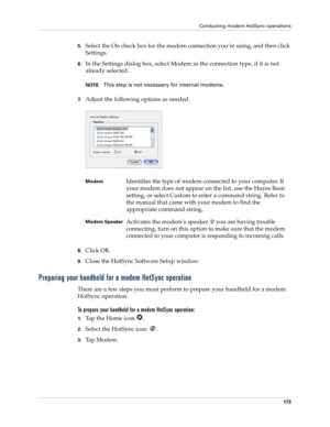 Page 183Conducting modem HotSync operations
173
5.Select the On check box for the modem connection you’re using, and then click 
Settings.
6.In the Settings dialog box, select Modem as the connection type, if it is not 
already selected.
NOTEThis step is not necessary for internal modems.
7.Adjust the following options as needed. 
8.Click OK.
9.Close the HotSync Software Setup window.
Preparing your handheld for a modem HotSync operation
There are a few steps you must perform to prepare your handheld for a modem...