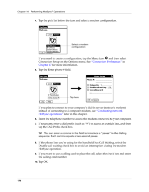 Page 184Chapter 16 Performing HotSync® Operations
174
4.Tap the pick list below the icon and select a modem configuration.
If you need to create a configuration, tap the Menu icon   and then select 
Connection Setup on the Options menu. See“Connection Preferences” in 
Chapter 17 for more information.
5.Tap the Enter phone # field.
If you plan to connect to your company’s dial-in server (network modem) 
instead of connecting to a computer modem, see “Conducting network 
HotSync operations” later in this chapter....