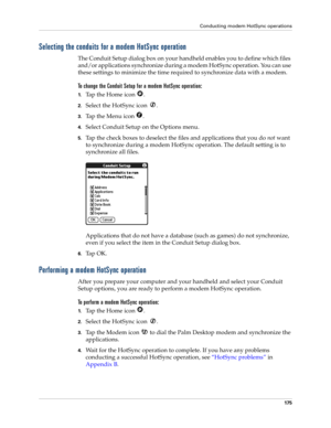 Page 185Conducting modem HotSync operations
175
Selecting the conduits for a modem HotSync operation
The Conduit Setup dialog box on your handheld enables you to define which files 
and/or applications synchronize during a modem HotSync operation. You can use 
these settings to minimize the time required to synchronize data with a modem. 
To change the Conduit Setup for a modem HotSync operation:
1.Tap the Home icon  . 
2.Select the HotSync icon  . 
3.Tap the Menu icon  . 
4.Select Conduit Setup on the Options...