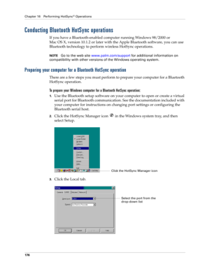 Page 186Chapter 16 Performing HotSync® Operations
176
Conducting Bluetooth HotSync operations
If you have a Bluetooth-enabled computer running Windows 98/2000 or 
Mac OS X, version 10.1.2 or later with the Apple Bluetooth software, you can use 
Bluetooth technology to perform wireless HotSync operations. 
NOTEGo to the web site www.palm.com/support for additional information on 
compatibility with other versions of the Windows operating system.
Preparing your computer for a Bluetooth HotSync operation
There are...