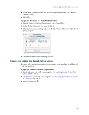 Page 187Conducting Bluetooth HotSync operations
177
4.In the Serial port drop-down box, select the virtual serial port you chose or 
created in step 1.
5.Click OK.
To prepare your Mac computer for a Bluetooth HotSync operation:
1.Double-click the HotSync Manager icon in the Palm folder.
2.In the HotSync Controls tab, select Enabled.
3.Click the Connection Settings tab, and select the On check box next to bluetooth-
pda-sync-port.
4.Close the HotSync Software Setup window. 
Preparing your handheld for a Bluetooth...