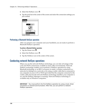 Page 188Chapter 16 Performing HotSync® Operations
178
4.Select the HotSync icon  .
5.Tap the pick list in the center of the screen and select the connection settings you 
just created.
Performing a Bluetooth HotSync operation
After you prepare your computer and your handheld, you are ready to perform a 
Bluetooth HotSync operation.
To perform a Bluetooth HotSync operation:
1.Tap the Home icon  .
2.Select the HotSync icon  .
3.Tap the HotSync icon in the center of the screen
.
Conducting network HotSync...