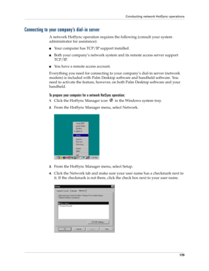 Page 189Conducting network HotSync operations
179
Connecting to your company’s dial-in server
A network HotSync operation requires the following (consult your system 
administrator for assistance):
nYour computer has TCP/IP support installed.
nBoth your company’s network system and its remote access server support 
TCP/IP.
nYou have a remote access account. 
Everything you need for connecting to your company’s dial-in server (network 
modem) is included with Palm Desktop software and handheld software. You 
need...
