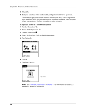 Page 190Chapter 16 Performing HotSync® Operations
180
5.Click OK.
6.Put your handheld in the cradle/cable, and perform a HotSync operation.
The HotSync operation records network information about your computer on 
your handheld. With this information, your handheld can locate your computer 
when you perform a HotSync operation over the network.
To prepare your handheld for a network HotSync operation:
1.Tap the Home icon  . 
2.Select the HotSync icon  . 
3.Tap the Menu icon  . 
4.Select Modem Sync Prefs on the...