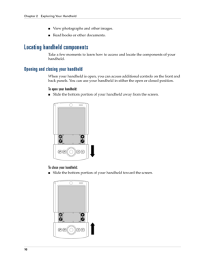 Page 20Chapter 2 Exploring Your Handheld
10
nView photographs and other images.
nRead books or other documents.
Locating handheld components
Take a few moments to learn how to access and locate the components of your 
handheld.
Opening and closing your handheld
When your handheld is open, you can access additional controls on the front and 
back panels. You can use your handheld in either the open or closed position.
To open your handheld:
nSlide the bottom portion of your handheld away from the screen.
To...