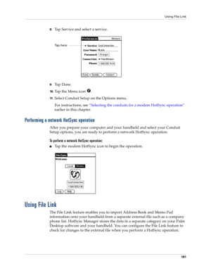 Page 191Using File Link
181
8.Tap Service and select a service.
9.Ta p  D o n e .
10 .Tap the Menu icon  . 
11 .Select Conduit Setup on the Options menu.
For instructions, see “Selecting the conduits for a modem HotSync operation” 
earlier in this chapter.
Performing a network HotSync operation
After you prepare your computer and your handheld and select your Conduit 
Setup options, you are ready to perform a network HotSync operation.
To perform a network HotSync operation:
nTap the modem HotSync icon to begin...