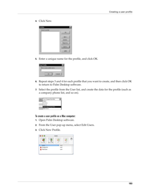 Page 193Creating a user profile
183
4.Click New.
5.Enter a unique name for the profile, and click OK. 
6.Repeat steps 3 and 4 for each profile that you want to create, and then click OK 
to return to Palm Desktop software. 
7.Select the profile from the User list, and create the data for the profile (such as 
a company phone list, and so on).
To create a user profile on a Mac computer:
1.Open Palm Desktop software.
2.From the User pop-up menu, select Edit Users.
3.Click New Profile. 