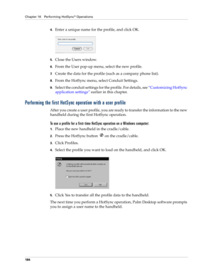 Page 194Chapter 16 Performing HotSync® Operations
184
4.Enter a unique name for the profile, and click OK.
5.Close the Users window.
6.From the User pop-up menu, select the new profile.
7.Create the data for the profile (such as a company phone list).
8.From the HotSync menu, select Conduit Settings.
9.Select the conduit settings for the profile. For details, see “Customizing HotSync 
application settings” earlier in this chapter.
Performing the first HotSync operation with a user profile
After you create a user...