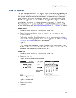 Page 199Setting General Preferences
189
Date & Time Preferences
The Date & Time Preferences screen enables you to choose a primary location and 
to set the date, time, and time zone for that location. You can also indicate whether 
this location observes daylight saving time and the dates daylight saving time 
starts and ends. All of these settings also appear as the primary location in the 
World Clock application and are used by all the applications on your handheld. 
Although you can change the primary...