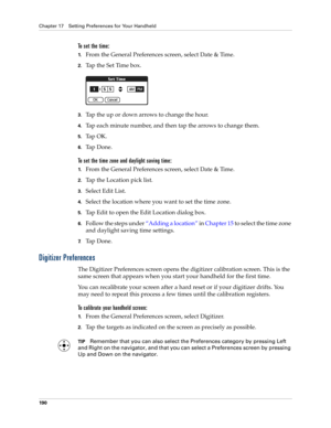 Page 200Chapter 17 Setting Preferences for Your Handheld
190
To set the time:
1.From the General Preferences screen, select Date & Time.
2.Tap the Set Time box.
3.Tap the up or down arrows to change the hour.
4.Tap each minute number, and then tap the arrows to change them.
5.Ta p  O K .
6.Ta p  D o n e .
To set the time zone and daylight saving time:
1.From the General Preferences screen, select Date & Time.
2.Tap the Location pick list.
3.Select Edit List.
4.Select the location where you want to set the time...
