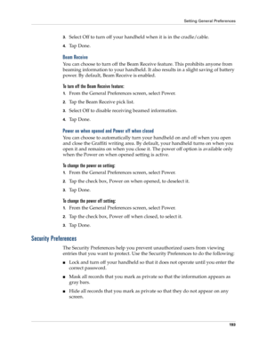 Page 203Setting General Preferences
193
3.Select Off to turn off your handheld when it is in the cradle/cable.
4.Ta p  D o n e .
Beam Receive
You can choose to turn off the Beam Receive feature. This prohibits anyone from 
beaming information to your handheld. It also results in a slight saving of battery 
power. By default, Beam Receive is enabled.
To turn off the Beam Receive feature:
1.From the General Preferences screen, select Power.
2.Tap the Beam Receive pick list.
3.Select Off to disable receiving beamed...
